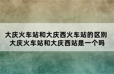 大庆火车站和大庆西火车站的区别 大庆火车站和大庆西站是一个吗